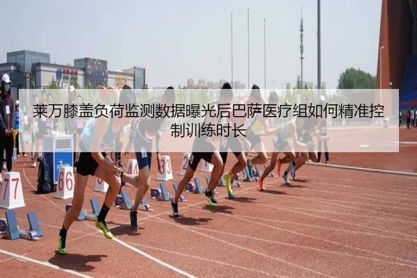 莱万膝盖负荷监测数据曝光后巴萨医疗组如何精准控制训练时长